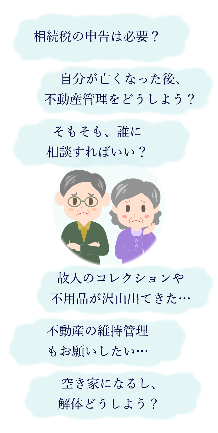 相続税の申告は必要？ 自分が亡くなった後、不動産管理をどうしよう？ そもそも、誰に相談すればいい？ 故人のコレクションや不用品が沢山出てきた… 不動産の維持管理もお願いしたい… 空き家になるし、解体どうしよう？