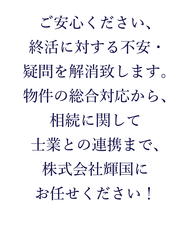 ご安心ください、終活に対する不安・疑問を解消致します。物件の総合対応から、相続に関して士業との連携まで、株式会社輝国にお任せください！